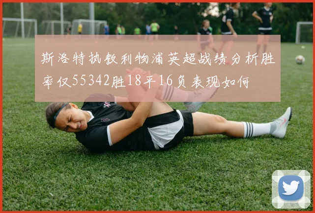 斯洛特执教利物浦英超战绩分析胜率仅55342胜18平16负表现如何