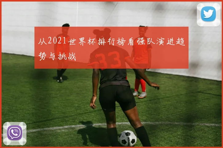 从2021世界杯排行榜看强队演进趋势与挑战