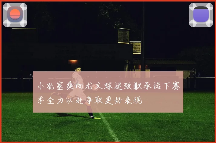 小孔塞桑向尤文球迷致歉承诺下赛季全力以赴争取更好表现